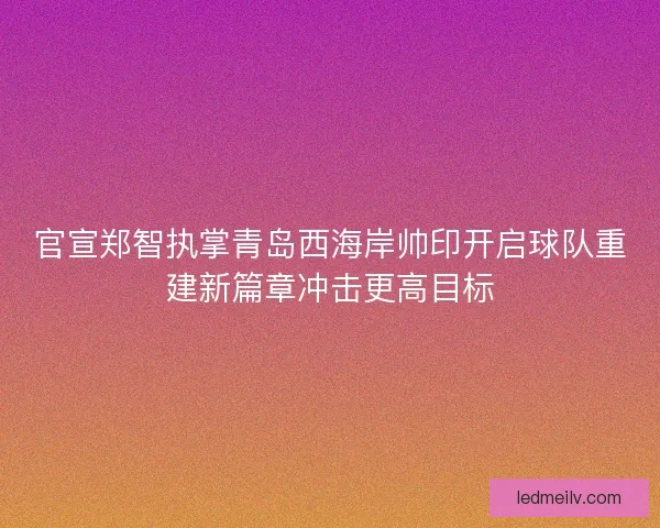 官宣郑智执掌青岛西海岸帅印开启球队重建新篇章冲击更高目标