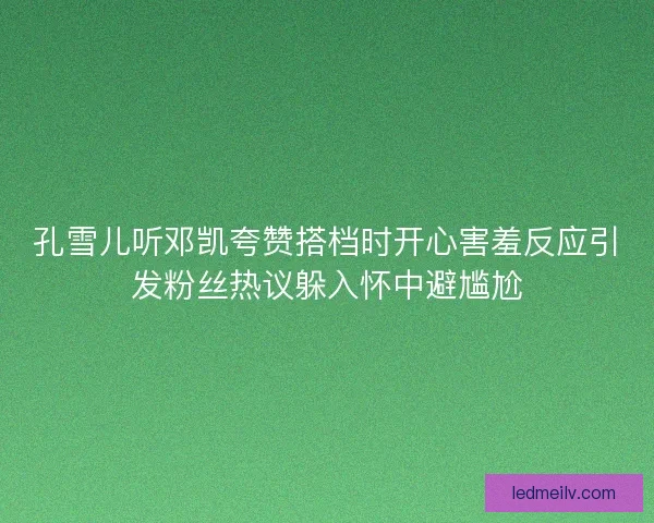 孔雪儿听邓凯夸赞搭档时开心害羞反应引发粉丝热议躲入怀中避尴尬